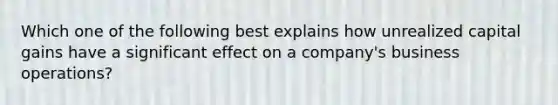 Which one of the following best explains how unrealized capital gains have a significant effect on a company's business operations?