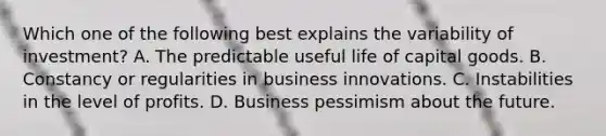 Which one of the following best explains the variability of investment? A. The predictable useful life of capital goods. B. Constancy or regularities in business innovations. C. Instabilities in the level of profits. D. Business pessimism about the future.