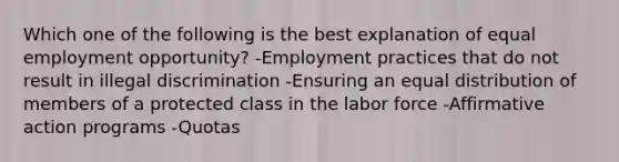 Which one of the following is the best explanation of equal employment opportunity? -Employment practices that do not result in illegal discrimination -Ensuring an equal distribution of members of a protected class in the labor force -Affirmative action programs -Quotas