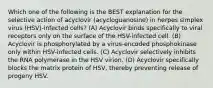 Which one of the following is the BEST explanation for the selective action of acyclovir (acycloguanosine) in herpes simplex virus (HSV)-infected cells? (A) Acyclovir binds specifically to viral receptors only on the surface of the HSV-infected cell. (B) Acyclovir is phosphorylated by a virus-encoded phosphokinase only within HSV-infected cells. (C) Acyclovir selectively inhibits the RNA polymerase in the HSV virion. (D) Acyclovir specifically blocks the matrix protein of HSV, thereby preventing release of progeny HSV.