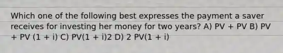 Which one of the following best expresses the payment a saver receives for investing her money for two years? A) PV + PV B) PV + PV (1 + i) C) PV(1 + i)2 D) 2 PV(1 + i)