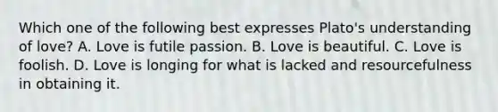 Which one of the following best expresses Plato's understanding of love? A. Love is futile passion. B. Love is beautiful. C. Love is foolish. D. Love is longing for what is lacked and resourcefulness in obtaining it.