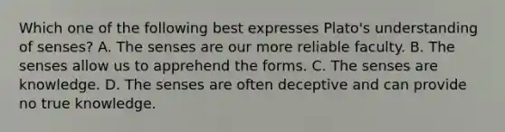 Which one of the following best expresses Plato's understanding of senses? A. The senses are our more reliable faculty. B. The senses allow us to apprehend the forms. C. The senses are knowledge. D. The senses are often deceptive and can provide no true knowledge.