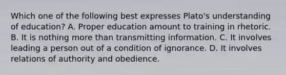 Which one of the following best expresses Plato's understanding of education? A. Proper education amount to training in rhetoric. B. It is nothing more than transmitting information. C. It involves leading a person out of a condition of ignorance. D. It involves relations of authority and obedience.