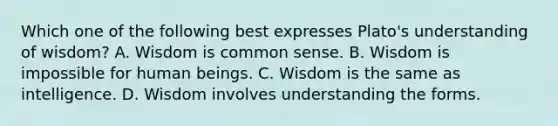 Which one of the following best expresses Plato's understanding of wisdom? A. Wisdom is common sense. B. Wisdom is impossible for human beings. C. Wisdom is the same as intelligence. D. Wisdom involves understanding the forms.