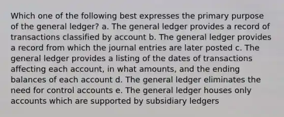 Which one of the following best expresses the primary purpose of <a href='https://www.questionai.com/knowledge/kdxbifuCZE-the-general-ledger' class='anchor-knowledge'>the general ledger</a>? a. The general ledger provides a record of transactions classified by account b. The general ledger provides a record from which the <a href='https://www.questionai.com/knowledge/k7UlY65VeM-journal-entries' class='anchor-knowledge'>journal entries</a> are later posted c. The general ledger provides a listing of the dates of transactions affecting each account, in what amounts, and the ending balances of each account d. The general ledger eliminates the need for control accounts e. The general ledger houses only accounts which are supported by <a href='https://www.questionai.com/knowledge/kg5BClCHHv-subsidiary-ledgers' class='anchor-knowledge'>subsidiary ledgers</a>