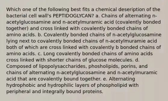 Which one of the following best fits a chemical deseription of the bacterial cell wall's PEPTIDOGLYCAN? a. Chains of alternating n-acetylglucosamine and n-acetylmuramic acid (covalently bonded together) and cross linked with covalently bonded chains of amino acids. b. Covalently bonded chains of n-acetylglucosamine lying next to covalently bonded chains of n-acetylmuramie acid both of which are cross linked with covalently b bonded chains of amino acids. c. Long covalently bonded chains of amino acids cross linked with shorter chains of glucose molecules. d. Composed of lipopolysaccharides, phosholipids, porins, and chains of alternating n-acetylglucosamine and n-acetylmuramic acid that are covalently bound together. e. Alternating hydrophobic and hydrophilic layers of phospholipid with peripheral and integrally bound proteins.