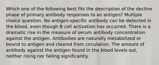 Which one of the following best fits the description of the decline phase of primary antibody responses to an antigen? Multiple choice question. No antigen-specific antibody can be detected in <a href='https://www.questionai.com/knowledge/k7oXMfj7lk-the-blood' class='anchor-knowledge'>the blood</a>, even though B cell activation has occurred. There is a dramatic rise in the measure of serum antibody concentration against the antigen. Antibodies are naturally metabolized or bound to antigen and cleared from circulation. The amount of antibody against the antigen found in the blood levels out, neither rising nor falling significantly.