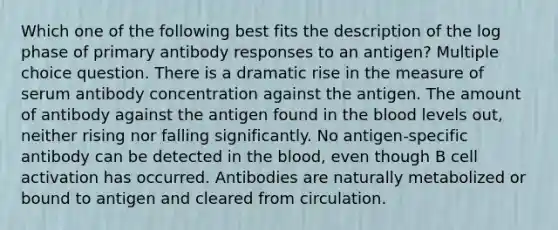 Which one of the following best fits the description of the log phase of primary antibody responses to an antigen? Multiple choice question. There is a dramatic rise in the measure of serum antibody concentration against the antigen. The amount of antibody against the antigen found in <a href='https://www.questionai.com/knowledge/k7oXMfj7lk-the-blood' class='anchor-knowledge'>the blood</a> levels out, neither rising nor falling significantly. No antigen-specific antibody can be detected in the blood, even though B cell activation has occurred. Antibodies are naturally metabolized or bound to antigen and cleared from circulation.