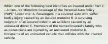 Which one of the following best identifies an insured under Part C—Uninsured Motorists Coverage of the Personal Auto Policy (PAP)? Select one: A. Passengers in a covered auto who suffer bodily injury caused by an insured motorist B. A surviving neighbor of an insured killed in an accident caused by an uninsured driver C. Members of the named insured's family who as pedestrians are injured by an uninsured motorist D. Occupants of an uninsured vehicle that collides with the insured vehicle