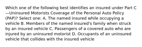 Which one of the following best identifies an insured under Part C—Uninsured Motorists Coverage of the Personal Auto Policy (PAP)? Select one: A. The named insured while occupying a vehicle B. Members of the named insured's family when struck by an insured vehicle C. Passengers of a covered auto who are injured by an uninsured motorist D. Occupants of an uninsured vehicle that collides with the insured vehicle