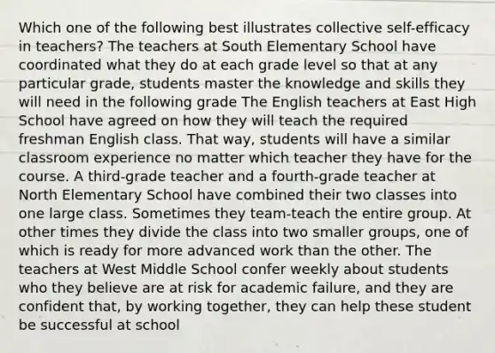 Which one of the following best illustrates collective self-efficacy in teachers? The teachers at South Elementary School have coordinated what they do at each grade level so that at any particular grade, students master the knowledge and skills they will need in the following grade The English teachers at East High School have agreed on how they will teach the required freshman English class. That way, students will have a similar classroom experience no matter which teacher they have for the course. A third-grade teacher and a fourth-grade teacher at North Elementary School have combined their two classes into one large class. Sometimes they team-teach the entire group. At other times they divide the class into two smaller groups, one of which is ready for more advanced work than the other. The teachers at West Middle School confer weekly about students who they believe are at risk for academic failure, and they are confident that, by working together, they can help these student be successful at school