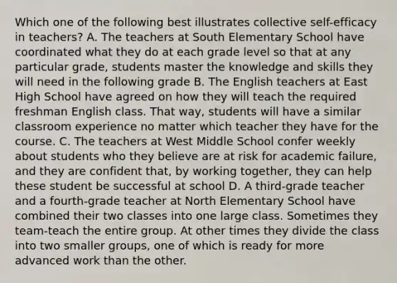 Which one of the following best illustrates collective self-efficacy in teachers? A. The teachers at South Elementary School have coordinated what they do at each grade level so that at any particular grade, students master the knowledge and skills they will need in the following grade B. The English teachers at East High School have agreed on how they will teach the required freshman English class. That way, students will have a similar classroom experience no matter which teacher they have for the course. C. The teachers at West Middle School confer weekly about students who they believe are at risk for academic failure, and they are confident that, by working together, they can help these student be successful at school D. A third-grade teacher and a fourth-grade teacher at North Elementary School have combined their two classes into one large class. Sometimes they team-teach the entire group. At other times they divide the class into two smaller groups, one of which is ready for more advanced work than the other.