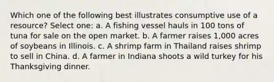 Which one of the following best illustrates consumptive use of a resource? Select one: a. A fishing vessel hauls in 100 tons of tuna for sale on the open market. b. A farmer raises 1,000 acres of soybeans in Illinois. c. A shrimp farm in Thailand raises shrimp to sell in China. d. A farmer in Indiana shoots a wild turkey for his Thanksgiving dinner.