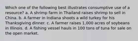 Which one of the following best illustrates consumptive use of a resource? a. A shrimp farm in Thailand raises shrimp to sell in China. b. A farmer in Indiana shoots a wild turkey for his Thanksgiving dinner. c. A farmer raises 1,000 acres of soybeans in Illinois. d. A fishing vessel hauls in 100 tons of tuna for sale on the open market.