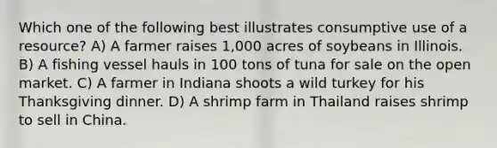 Which one of the following best illustrates consumptive use of a resource? A) A farmer raises 1,000 acres of soybeans in Illinois. B) A fishing vessel hauls in 100 tons of tuna for sale on the open market. C) A farmer in Indiana shoots a wild turkey for his Thanksgiving dinner. D) A shrimp farm in Thailand raises shrimp to sell in China.