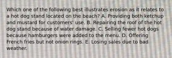 Which one of the following best illustrates erosion as it relates to a hot dog stand located on the beach? A. Providing both ketchup and mustard for customers' use. B. Repairing the roof of the hot dog stand because of water damage. C. Selling fewer hot dogs because hamburgers were added to the menu. D. Offering French fries but not onion rings. E. Losing sales due to bad weather.