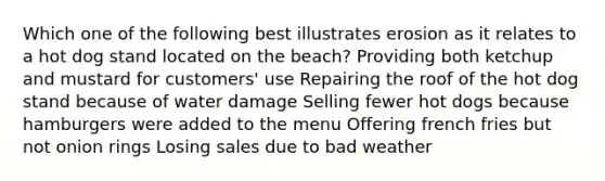 Which one of the following best illustrates erosion as it relates to a hot dog stand located on the beach? Providing both ketchup and mustard for customers' use Repairing the roof of the hot dog stand because of water damage Selling fewer hot dogs because hamburgers were added to the menu Offering french fries but not onion rings Losing sales due to bad weather