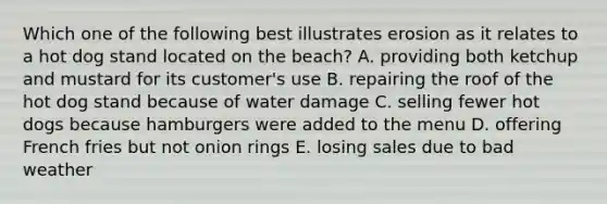 Which one of the following best illustrates erosion as it relates to a hot dog stand located on the beach? A. providing both ketchup and mustard for its customer's use B. repairing the roof of the hot dog stand because of water damage C. selling fewer hot dogs because hamburgers were added to the menu D. offering French fries but not onion rings E. losing sales due to bad weather