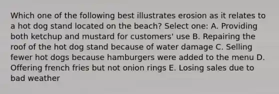 Which one of the following best illustrates erosion as it relates to a hot dog stand located on the beach? Select one: A. Providing both ketchup and mustard for customers' use B. Repairing the roof of the hot dog stand because of water damage C. Selling fewer hot dogs because hamburgers were added to the menu D. Offering french fries but not onion rings E. Losing sales due to bad weather