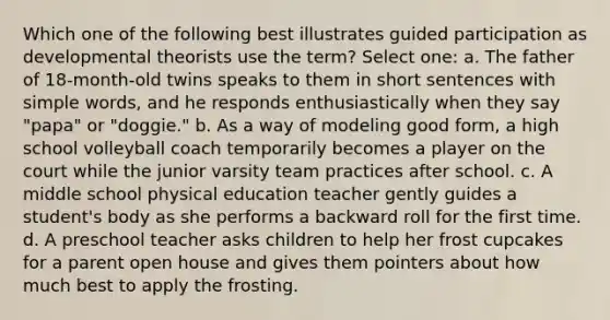 Which one of the following best illustrates guided participation as developmental theorists use the term? Select one: a. The father of 18-month-old twins speaks to them in short sentences with simple words, and he responds enthusiastically when they say "papa" or "doggie." b. As a way of modeling good form, a high school volleyball coach temporarily becomes a player on the court while the junior varsity team practices after school. c. A middle school physical education teacher gently guides a student's body as she performs a backward roll for the first time. d. A preschool teacher asks children to help her frost cupcakes for a parent open house and gives them pointers about how much best to apply the frosting.