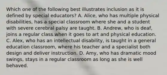 Which one of the following best illustrates inclusion as it is defined by special​ educators? A. ​Alice, who has multiple physical​ disabilities, has a special classroom where she and a student with severe cerebral palsy are taught. B. ​Andrew, who is​ deaf, joins a regular class when it goes to art and physical education. C. ​Alex, who has an intellectual​ disability, is taught in a general education​ classroom, where his teacher and a specialist both design and deliver instruction. D. ​Amy, who has dramatic mood​ swings, stays in a regular classroom as long as she is well behaved.