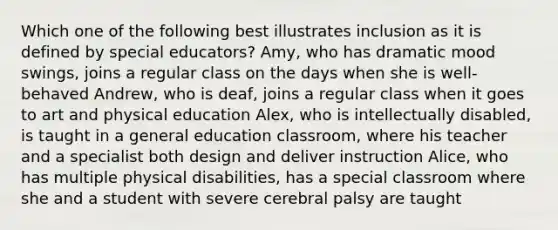 Which one of the following best illustrates inclusion as it is defined by special educators? Amy, who has dramatic mood swings, joins a regular class on the days when she is well-behaved Andrew, who is deaf, joins a regular class when it goes to art and physical education Alex, who is intellectually disabled, is taught in a general education classroom, where his teacher and a specialist both design and deliver instruction Alice, who has multiple physical disabilities, has a special classroom where she and a student with severe cerebral palsy are taught