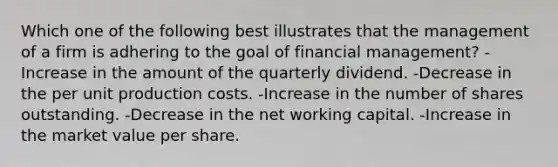 Which one of the following best illustrates that the management of a firm is adhering to the goal of financial management? -Increase in the amount of the quarterly dividend. -Decrease in the per unit production costs. -Increase in the number of shares outstanding. -Decrease in the net working capital. -Increase in the market value per share.