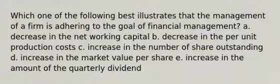 Which one of the following best illustrates that the management of a firm is adhering to the goal of financial management? a. decrease in the net working capital b. decrease in the per unit production costs c. increase in the number of share outstanding d. increase in the market value per share e. increase in the amount of the quarterly dividend