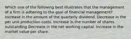 Which one of the following best illustrates that the management of a firm is adhering to the goal of financial management? Increase in the amount of the quarterly dividend. Decrease in the per unit production costs. Increase in the number of shares outstanding Decrease in the net working capital. Increase in the market value per share.