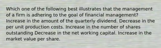 Which one of the following best illustrates that the management of a firm is adhering to the goal of financial management? Increase in the amount of the quarterly dividend. Decrease in the per unit production costs. Increase in the number of shares outstanding Decrease in the net working capital. Increase in the market value per share.