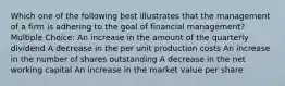 Which one of the following best illustrates that the management of a firm is adhering to the goal of financial management? Multiple Choice: An increase in the amount of the quarterly dividend A decrease in the per unit production costs An increase in the number of shares outstanding A decrease in the net working capital An increase in the market value per share