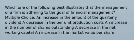 Which one of the following best illustrates that the management of a firm is adhering to the goal of financial management? Multiple Choice: An increase in the amount of the quarterly dividend A decrease in the per unit production costs An increase in the number of shares outstanding A decrease in the net working capital An increase in the market value per share