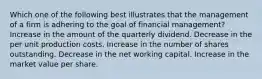 Which one of the following best illustrates that the management of a firm is adhering to the goal of financial management? Increase in the amount of the quarterly dividend. Decrease in the per unit production costs. Increase in the number of shares outstanding. Decrease in the net working capital. Increase in the market value per share.