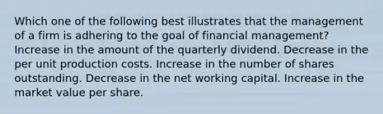 Which one of the following best illustrates that the management of a firm is adhering to the goal of financial management? Increase in the amount of the quarterly dividend. Decrease in the per unit production costs. Increase in the number of shares outstanding. Decrease in the net working capital. Increase in the market value per share.