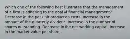 Which one of the following best illustrates that the management of a firm is adhering to the goal of financial management? Decrease in the per unit production costs. Increase in the amount of the quarterly dividend. Increase in the number of shares outstanding. Decrease in the net working capital. Increase in the market value per share.