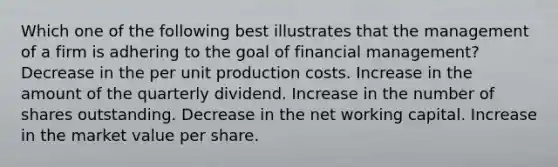 Which one of the following best illustrates that the management of a firm is adhering to the goal of financial management? Decrease in the per unit production costs. Increase in the amount of the quarterly dividend. Increase in the number of shares outstanding. Decrease in the net working capital. Increase in the market value per share.