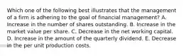 Which one of the following best illustrates that the management of a firm is adhering to the goal of financial management? A. Increase in the number of shares outstanding. B. Increase in the market value per share. C. Decrease in the net working capital. D. Increase in the amount of the quarterly dividend. E. Decrease in the per unit production costs.