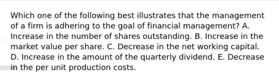 Which one of the following best illustrates that the management of a firm is adhering to the goal of financial management? A. Increase in the number of shares outstanding. B. Increase in the market value per share. C. Decrease in the net working capital. D. Increase in the amount of the quarterly dividend. E. Decrease in the per unit production costs.