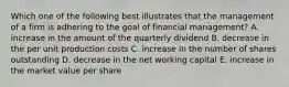 Which one of the following best illustrates that the management of a firm is adhering to the goal of financial management? A. increase in the amount of the quarterly dividend B. decrease in the per unit production costs C. increase in the number of shares outstanding D. decrease in the net working capital E. increase in the market value per share