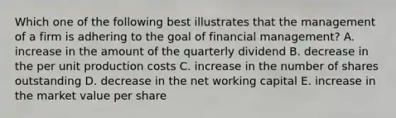 Which one of the following best illustrates that the management of a firm is adhering to the goal of financial management? A. increase in the amount of the quarterly dividend B. decrease in the per unit production costs C. increase in the number of shares outstanding D. decrease in the net working capital E. increase in the market value per share