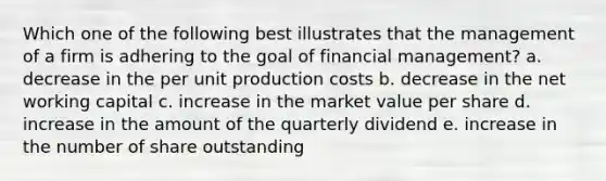 Which one of the following best illustrates that the management of a firm is adhering to the goal of financial management? a. decrease in the per unit production costs b. decrease in the net working capital c. increase in the market value per share d. increase in the amount of the quarterly dividend e. increase in the number of share outstanding