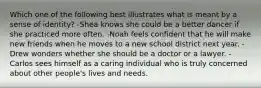 Which one of the following best illustrates what is meant by a sense of identity? -Shea knows she could be a better dancer if she practiced more often. -Noah feels confident that he will make new friends when he moves to a new school district next year. -Drew wonders whether she should be a doctor or a lawyer. -Carlos sees himself as a caring individual who is truly concerned about other people's lives and needs.