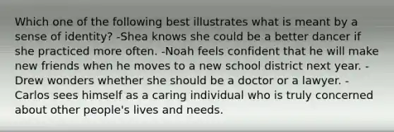 Which one of the following best illustrates what is meant by a sense of identity? -Shea knows she could be a better dancer if she practiced more often. -Noah feels confident that he will make new friends when he moves to a new school district next year. -Drew wonders whether she should be a doctor or a lawyer. -Carlos sees himself as a caring individual who is truly concerned about other people's lives and needs.