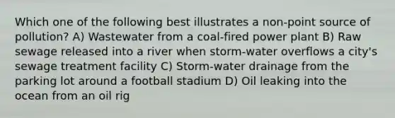 Which one of the following best illustrates a non-point source of pollution? A) Wastewater from a coal-fired power plant B) Raw sewage released into a river when storm-water overflows a city's sewage treatment facility C) Storm-water drainage from the parking lot around a football stadium D) Oil leaking into the ocean from an oil rig