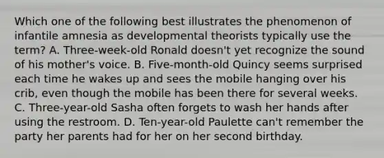 Which one of the following best illustrates the phenomenon of infantile amnesia as developmental theorists typically use the term? A. Three-week-old Ronald doesn't yet recognize the sound of his mother's voice. B. Five-month-old Quincy seems surprised each time he wakes up and sees the mobile hanging over his crib, even though the mobile has been there for several weeks. C. Three-year-old Sasha often forgets to wash her hands after using the restroom. D. Ten-year-old Paulette can't remember the party her parents had for her on her second birthday.