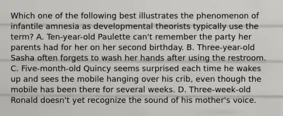 Which one of the following best illustrates the phenomenon of infantile amnesia as developmental theorists typically use the term? A. Ten-year-old Paulette can't remember the party her parents had for her on her second birthday. B. Three-year-old Sasha often forgets to wash her hands after using the restroom. C. Five-month-old Quincy seems surprised each time he wakes up and sees the mobile hanging over his crib, even though the mobile has been there for several weeks. D. Three-week-old Ronald doesn't yet recognize the sound of his mother's voice.