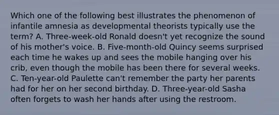 Which one of the following best illustrates the phenomenon of infantile amnesia as developmental theorists typically use the term? A. Three-week-old Ronald doesn't yet recognize the sound of his mother's voice. B. Five-month-old Quincy seems surprised each time he wakes up and sees the mobile hanging over his crib, even though the mobile has been there for several weeks. C. Ten-year-old Paulette can't remember the party her parents had for her on her second birthday. D. Three-year-old Sasha often forgets to wash her hands after using the restroom.