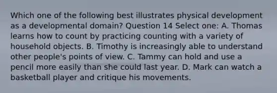 Which one of the following best illustrates physical development as a developmental domain? Question 14 Select one: A. Thomas learns how to count by practicing counting with a variety of household objects. B. Timothy is increasingly able to understand other people's points of view. C. Tammy can hold and use a pencil more easily than she could last year. D. Mark can watch a basketball player and critique his movements.