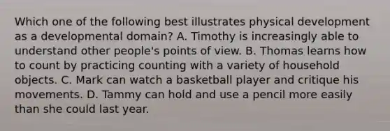 Which one of the following best illustrates physical development as a developmental domain? A. Timothy is increasingly able to understand other people's points of view. B. Thomas learns how to count by practicing counting with a variety of household objects. C. Mark can watch a basketball player and critique his movements. D. Tammy can hold and use a pencil more easily than she could last year.